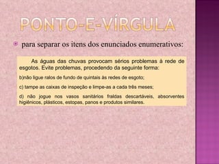 para separar os itens dos enunciados enumerativos: As águas das chuvas provocam sérios problemas à rede de esgotos. Evite problemas, procedendo da seguinte forma: não ligue ralos de fundo de quintais às redes de esgoto; tampe as caixas de inspeção e limpe-as a cada três meses; não jogue nos vasos sanitários fraldas descartáveis, absorventes higiênicos, plásticos, estopas, panos e produtos similares. 