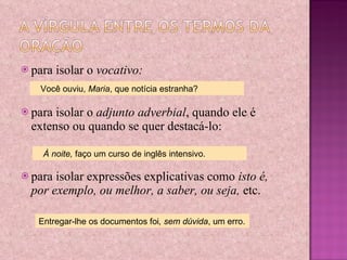 para isolar o  vocativo: para isolar o  adjunto adverbial , quando ele é extenso ou quando se quer destacá-lo: para isolar expressões explicativas como  isto é, por exemplo, ou melhor, a saber, ou seja,  etc. Você ouviu,  Maria , que notícia estranha? À noite,  faço um curso de inglês intensivo. Entregar-lhe os documentos foi , sem dúvida , um erro. 