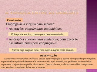 Emprega-se a vírgula para separar: As orações  coordenadas assindéticas: As orações  coordenadas sindéticas , com exceção das introduzidas pela conjunção  e: Coordenadas Foi à porta ,  espiou, correu para dentro assutada. Talvez seja engano meu, mas acho-a agora mais serena. OBSERVAÇÃO As orações  coordenadas sindéticas  unidas pela conjunção  e  podem vir separadas por vírgulas: quando têm sujeitos diferentes: Os técnicos virão aqui amanhã,  e  o problema será resolvido.  quando a conjunção é repetida várias vezes: Queria não ver, e abaixava os olhos, e tapava-os com as mãos, e sentia-se fechar em si mesma. 
