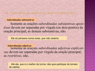 Somente as orações  subordinadas substantivas aposi-tivas  devem ser separadas por vírgula (ou dois-pontos) da oração principal; as demais substantivas, não. Somente as orações  subordinadas adjetivas explicati-vas  devem ser separadas por vírgula da oração principal; as  restritivas , não. Subordinadas substantivas Ele só pensava numa coisa,  que não cederia. Subordinadas adjetivas Até ele,  que é o melhor da turma , não quis participar do torneio de xadrez. 