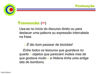 Pontuação Travessão  ( – ) Usa-se no início do discurso direto ou para destacar uma palavra ou expressão intercalada na frase. –  É tão bom passear de bicicleta! Entre todos os tesouros que guardava no quarto  –  objetos que pareciam inúteis mas de que gostava muito  –  a Helena tinha uma antiga lata de bombons.   Porto Editora 
