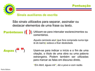 Pontuação Parênteses   ( ( ) ) Utilizam-se para intercalar esclarecimentos ou comentários. Aquela camisola azul  ( que fora comprada numa loja lá do bairro )  estava a ficar desbotada. Sinais auxiliares de escrita Aspas   ( “ ” ) Usam-se para indicar o início e o fim de uma citação, o título de uma obra ou uma palavra estrangeira. Podem também ser utilizadas para marcar as falas em discurso direto. “ Em Abril, águas mil ” , diz o povo e com razão. São sinais utilizados para separar, assinalar ou destacar elementos de uma frase ou texto. Porto Editora 