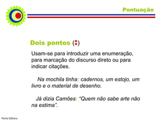 Pontuação Dois pontos  ( : ) Usam-se para introduzir uma enumeração, para marcação do discurso direto ou para indicar citações. Na mochila tinha :  cadernos, um estojo, um livro e o material de desenho. Já dizia Camões :  “Quem não sabe arte não na estima”. Porto Editora 