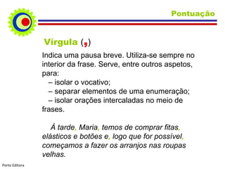 Pontuação Vírgula  ( , ) Indica uma pausa breve. Utiliza-se sempre no interior da frase. Serve, entre outros aspetos, para: –   isolar o vocativo; –   separar elementos de uma enumeração; –   isolar orações intercaladas no meio de  frases. À tarde ,  Maria ,  temos de comprar fitas ,  elásticos e botões e ,  logo que for possível ,  começamos a fazer os arranjos nas roupas velhas. Porto Editora 