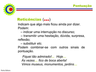 Pontuação Reticências  ( … ) Indicam que algo mais ficou ainda por dizer. Podem: –   indicar uma interrupção no discurso; –  transmitir uma hesitação, dúvida, surpresa, reflexão; –   substituir  etc. Podem combinar-se com outros sinais de pontuação. Fiquei tão admirado! ... Hoje … Às vezes …  fico de boca aberta! Vimos museus, monumentos, jardins … Porto Editora 