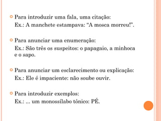 Para introduzir uma fala, uma citação: Ex.: A manchete estampava: “A mosca morreu!”. Para anunciar uma enumeração: Ex.: São três os suspeitos: o papagaio, a minhoca e o sapo. Para anunciar um esclarecimento ou explicação: Ex.: Ele é impaciente: não soube ouvir. Para introduzir exemplos: Ex.: ... um monossílabo tônico: PÉ. 
