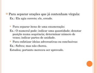 Para separar orações que já contenham vírgula: Ex.: Ela agia correto; ele, errado. Para separar itens de uma enumeração: Ex.: O numeral pode: indicar uma quantidade; denotar posição numa sequência; determinar número de vezes; indicar partes de unidade. Para enfatizar ideias adversativas ou conclusivas: Ex.: Sofreu; mas não chorou. Estudou; portanto mereceu ser aprovado. 