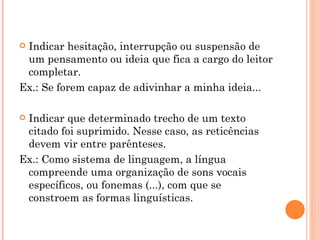 Indicar hesitação, interrupção ou suspensão de um pensamento ou ideia que fica a cargo do leitor completar. Ex.: Se forem capaz de adivinhar a minha ideia... Indicar que determinado trecho de um texto citado foi suprimido. Nesse caso, as reticências devem vir entre parênteses. Ex.: Como sistema de linguagem, a língua compreende uma organização de sons vocais específicos, ou fonemas (...), com que se constroem as formas linguísticas. 