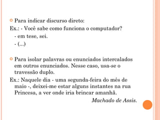 Para indicar discurso direto: Ex.: - Você sabe como funciona o computador? - em tese, sei. - (...) Para isolar palavras ou enunciados intercalados em outros enunciados. Nesse caso, usa-se o travessão duplo. Ex.: Naquele dia - uma segunda-feira do mês de maio -, deixei-me estar alguns instantes na rua Princesa, a ver onde iria brincar amanhã. Machado de Assis. 