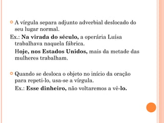 A vírgula separa adjunto adverbial deslocado do seu lugar normal. Ex.:  Na virada do século,  a operária Luísa trabalhava naquela fábrica. H oje, nos Estados Unidos,  mais da metade das mulheres trabalham. Quando se desloca o objeto no início da oração para repeti-lo, usa-se a vírgula. Ex.:  Esse dinheiro,  não voltaremos a vê- lo. 