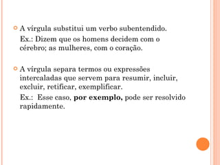 A vírgula substitui um verbo subentendido. Ex.: Dizem que os homens decidem com o cérebro; as mulheres, com o coração. A vírgula separa termos ou expressões intercaladas que servem para resumir, incluir, excluir, retificar, exemplificar. Ex.:  Esse caso,  por exemplo,  pode ser resolvido rapidamente. 