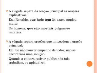 A vírgula separa da oração principal as orações explicativas: Ex.: Ronaldo,  que hoje tem 34 anos,  mudou muito. Os homens,  que são mortais,  julgam-se imortais. A vírgula separa orações que antecedem a oração principal: Ex.: Se não houver empenho de todos, não se encontrará uma solução. Quando a editora estiver publicando tais trabalhos, eu aplaudirei. 