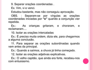 9. Separar orações coordenadas .
Ex. Vim, vi e venci.
Estudou bastante, mas não conseguiu aprovação.
OBS. : Separam-se por vírgulas as orações
coordenadas iniciadas por “e” quando a conjunção vier
repetida.
Ex.: As crianças gritaram, e choraram, e
reclamaram....
10. Isolar as orações intercaladas
Ex.: É preciso muita ordem, dizia ele, para chegarmos
a alguma conclusão.
11. Para separar as orações subordinadas quando
vem antes da principal.
Ex.: Quando a saímos, a chuva já tinha começado.
12. Isolar as orações adjetivas explicativas.
Ex.: O velho capitão, que ainda era forte, recebeu-nos
com entusiasmo.
 