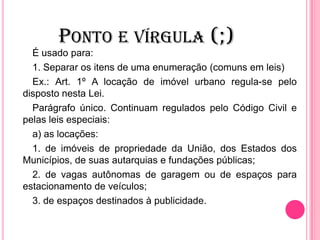PONTO E VÍRGULA (;)
É usado para:
1. Separar os itens de uma enumeração (comuns em leis)
Ex.: Art. 1º A locação de imóvel urbano regula-se pelo
disposto nesta Lei.
Parágrafo único. Continuam regulados pelo Código Civil e
pelas leis especiais:
a) as locações:
1. de imóveis de propriedade da União, dos Estados dos
Municípios, de suas autarquias e fundações públicas;
2. de vagas autônomas de garagem ou de espaços para
estacionamento de veículos;
3. de espaços destinados à publicidade.
 