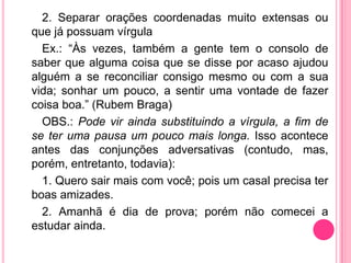 2. Separar orações coordenadas muito extensas ou
que já possuam vírgula
Ex.: “Às vezes, também a gente tem o consolo de
saber que alguma coisa que se disse por acaso ajudou
alguém a se reconciliar consigo mesmo ou com a sua
vida; sonhar um pouco, a sentir uma vontade de fazer
coisa boa.” (Rubem Braga)
OBS.: Pode vir ainda substituindo a vírgula, a fim de
se ter uma pausa um pouco mais longa. Isso acontece
antes das conjunções adversativas (contudo, mas,
porém, entretanto, todavia):
1. Quero sair mais com você; pois um casal precisa ter
boas amizades.
2. Amanhã é dia de prova; porém não comecei a
estudar ainda.
 