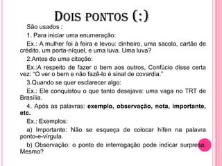 DOIS PONTOS (:)
São usados :
1. Para iniciar uma enumeração:
Ex.: A mulher foi à feira e levou: dinheiro, uma sacola, cartão de
crédito, um porta-níquel, e uma luva. Uma luva?
2.Antes de uma citação:
Ex.:A respeito de fazer o bem aos outros, Confúcio disse certa
vez: “O ver o bem e não fazê-lo é sinal de covardia.”
3.Quando se quer esclarecer algo:
Ex.: Ele conquistou o que tanto desejava: uma vaga no TRT de
Brasília.
4. Após as palavras: exemplo, observação, nota, importante,
etc.
Ex.: Exemplos:
a) Importante: Não se esqueça de colocar hífen na palavra
ponto-e-vírgula.
b) Observação: o ponto de interrogação pode indicar surpresa:
Mesmo?
 
