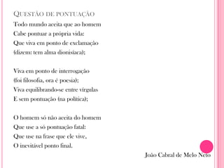 QUESTÃO DE PONTUAÇÃO
Todo mundo aceita que ao homem
Cabe pontuar a própria vida:
Que viva em ponto de exclamação
(dizem: tem alma dionisíaca);
Viva em ponto de interrogação
(foi filosofia, ora é poesia);
Viva equilibrando-se entre vírgulas
E sem pontuação (na política);
O homem só não aceita do homem
Que use a só pontuação fatal:
Que use na frase que ele vive,
O inevitável ponto final.
João Cabral de Melo Neto
 