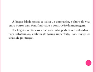 A língua falada possui a pausa , a entonação, a altura de voz,
entre outros para contribuir para a construção da mensagem.
Na língua escrita, esses recursos não podem ser utilizados e
para substituí-los, embora de forma imperfeita, são usados os
sinais de pontuação.
 