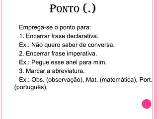 PONTO (.)
Emprega-se o ponto para:
1. Encerrar frase declarativa.
Ex.: Não quero saber de conversa.
2. Encerrar frase imperativa.
Ex.: Pegue esse anel para mim.
3. Marcar a abreviatura.
Ex.: Obs. (observação), Mat. (matemática), Port.
(português).
 