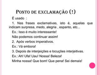 PONTO DE EXCLAMAÇÃO (!)
É usado :
1. Nas frases exclamativas, isto é, aquelas que
indicam surpresa, medo, alegria , espanto, etc...
Ex.: Isso é muito interessante!
Não podemos continuar assim!
2. Após verbos imperativos.
Ex.: Vá embora!
3. Depois de interjeições e locuções interjeitivas.
Ex.: Ah! Ufa! Uau! Nossa! Beleza!
Minha nossa! Que bom! Que pena! Sei demais!
 