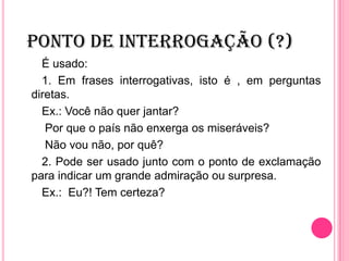 PONTO DE INTERROGAÇÃO (?)
É usado:
1. Em frases interrogativas, isto é , em perguntas
diretas.
Ex.: Você não quer jantar?
Por que o país não enxerga os miseráveis?
Não vou não, por quê?
2. Pode ser usado junto com o ponto de exclamação
para indicar um grande admiração ou surpresa.
Ex.: Eu?! Tem certeza?
 