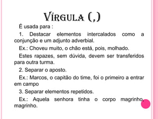 VÍRGULA (,)
É usada para :
1. Destacar elementos intercalados como a
conjunção e um adjunto adverbial.
Ex.: Choveu muito, o chão está, pois, molhado.
Estes rapazes, sem dúvida, devem ser transferidos
para outra turma.
2. Separar o aposto.
Ex.: Marcos, o capitão do time, foi o primeiro a entrar
em campo
3. Separar elementos repetidos.
Ex.: Aquela senhora tinha o corpo magrinho,
magrinho.
 