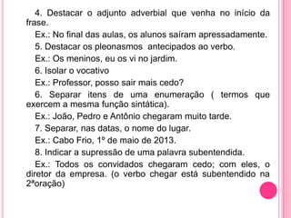 4. Destacar o adjunto adverbial que venha no início da
frase.
Ex.: No final das aulas, os alunos saíram apressadamente.
5. Destacar os pleonasmos antecipados ao verbo.
Ex.: Os meninos, eu os vi no jardim.
6. Isolar o vocativo
Ex.: Professor, posso sair mais cedo?
6. Separar itens de uma enumeração ( termos que
exercem a mesma função sintática).
Ex.: João, Pedro e Antônio chegaram muito tarde.
7. Separar, nas datas, o nome do lugar.
Ex.: Cabo Frio, 1º de maio de 2013.
8. Indicar a supressão de uma palavra subentendida.
Ex.: Todos os convidados chegaram cedo; com eles, o
diretor da empresa. (o verbo chegar está subentendido na
2ªoração)
 