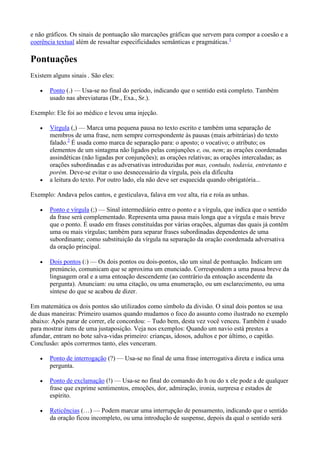 e não gráficos. Os sinais de pontuação são marcações gráficas que servem para compor a coesão e a
coerência textual além de ressaltar especificidades semânticas e pragmáticas.1

Pontuações
Existem alguns sinais . São eles:
Ponto (.) — Usa-se no final do período, indicando que o sentido está completo. Também
usado nas abreviaturas (Dr., Exa., Sr.).
Exemplo: Ele foi ao médico e levou uma injeção.
Vírgula (,) — Marca uma pequena pausa no texto escrito e também uma separação de
membros de uma frase, nem sempre correspondente às pausas (mais arbitrárias) do texto
falado.2 É usada como marca de separação para: o aposto; o vocativo; o atributo; os
elementos de um sintagma não ligados pelas conjunções e, ou, nem; as orações coordenadas
assindéticas (não ligadas por conjunções); as orações relativas; as orações intercaladas; as
orações subordinadas e as adversativas introduzidas por mas, contudo, todavia, entretanto e
porém. Deve-se evitar o uso desnecessário da vírgula, pois ela dificulta
a leitura do texto. Por outro lado, ela não deve ser esquecida quando obrigatória...
Exemplo: Andava pelos cantos, e gesticulava, falava em voz alta, ria e roía as unhas.
Ponto e vírgula (;) — Sinal intermediário entre o ponto e a vírgula, que indica que o sentido
da frase será complementado. Representa uma pausa mais longa que a vírgula e mais breve
que o ponto. É usado em frases constituídas por várias orações, algumas das quais já contêm
uma ou mais vírgulas; também para separar frases subordinadas dependentes de uma
subordinante; como substituição da vírgula na separação da oração coordenada adversativa
da oração principal.
Dois pontos (:) — Os dois pontos ou dois-pontos, são um sinal de pontuação. Indicam um
prenúncio, comunicam que se aproxima um enunciado. Correspondem a uma pausa breve da
linguagem oral e a uma entoação descendente (ao contrário da entoação ascendente da
pergunta). Anunciam: ou uma citação, ou uma enumeração, ou um esclarecimento, ou uma
síntese do que se acabou de dizer.
Em matemática os dois pontos são utilizados como símbolo da divisão. O sinal dois pontos se usa
de duas maneiras: Primeiro usamos quando mudamos o foco do assunto como ilustrado no exemplo
abaixo: Após parar de correr, ele concordou: – Tudo bem, desta vez você venceu. Também é usado
para mostrar itens de uma justaposição. Veja nos exemplos: Quando um navio está prestes a
afundar, entram no bote salva-vidas primeiro: crianças, idosos, adultos e por último, o capitão.
Conclusão: após corrermos tanto, eles venceram.
Ponto de interrogação (?) — Usa-se no final de uma frase interrogativa direta e indica uma
pergunta.
Ponto de exclamação (!) — Usa-se no final do comando do h ou do x ele pode a de qualquer
frase que exprime sentimentos, emoções, dor, admiração, ironia, surpresa e estados de
espírito.
Reticências (…) — Podem marcar uma interrupção de pensamento, indicando que o sentido
da oração ficou incompleto, ou uma introdução de suspense, depois da qual o sentido será

 