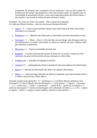 completado. No primeiro caso, a sequência virá em maiúscula -- uma vez que a oração foi
fechada com um sentido vago proposital e outra será iniciada à parte. No segundo caso, há
continuidade do pensamento anterior, como numa longa pausa dentro da mesma oração, o
que acarreta o uso normal de minúscula para continuar a oração.
Exemplos: Ah, como era verde o meu jardim... Não se fazem mais daqueles.
Foi então que Manoel retornou... mas com um discurso bastante diferente!
Aspas (― ‖) — Usam-se para delimitar citações; para referir títulos de obras; para realçar
uma palavra ou expressão.
Parênteses( ( ) ) — Marcam uma observação ou informação acessória intercalada no texto.
Travessão (—) — Marca: o início e o fim das falas em um diálogo, para distinguir cada um
dos interlocutores; as orações intercaladas; as sínteses no final de um texto. Também usado
para substituir os parênteses.
Meia‐risca (–) — Separa extremidades de intervalos.
Parágrafo — Constitui cada uma das secções de frases de um escritor; começa por letra
maiúscula, um pouco além do ponto em que começam as outras linhas.
Colchetes ([]) — utilizados na linguagem científica.
Asterisco (*) — empregado para chamar a atenção do leitor para alguma nota (observação).
Barra (/) — aplicada nas abreviações das datas e em algumas abreviaturas.
Hífen (−) — usado para ligar elementos de palavras compostas e para unir pronomes átonos
a verbos ( menor do que a Meia−Risca )
Exemplo: guarda-roupa apóstrofo ( ' ) ( ’ ) parênteses ( ( ) ) colchetes (Brasil); parênteses retos
(Portugal) ( [ ] ) chaves (Brasil) chavetas (Portugal) ( { } ) dois pontos ( : ) vírgula ( , ) travessão (
— ), ( ― ) meia-risca ( – ) hífen ( ‐ ) reticências ( … ) ponto final ( . ) ponto de exclamação ( ! )
ponto de interrogação ( ? ) pontos de interrogação e de exclamação invertidos ( ¿ e ¡ ) til ( ~ ) pontoe-vírgula ( ; ) barra ( / ) espaço ( ) ponto mediano, mid dot ou mini mid dot ( · )

 