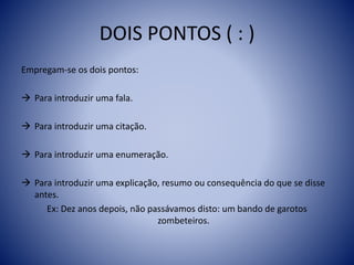 DOIS PONTOS ( : )
Empregam-se os dois pontos:
 Para introduzir uma fala.
 Para introduzir uma citação.
 Para introduzir uma enumeração.
 Para introduzir uma explicação, resumo ou consequência do que se disse
antes.
Ex: Dez anos depois, não passávamos disto: um bando de garotos
zombeteiros.
 