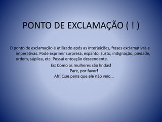 PONTO DE EXCLAMAÇÃO ( ! )
O ponto de exclamação é utilizado após as interjeições, frases exclamativas e
imperativas. Pode exprimir surpresa, espanto, susto, indignação, piedade,
ordem, súplica, etc. Possui entoação descendente.
Ex: Como as mulheres são lindas!
Pare, por favor!
Ah! Que pena que ele não veio...
 