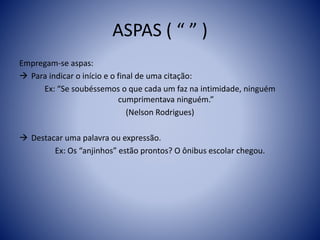 ASPAS ( “ ” )
Empregam-se aspas:
 Para indicar o início e o final de uma citação:
Ex: “Se soubéssemos o que cada um faz na intimidade, ninguém
cumprimentava ninguém.”
(Nelson Rodrigues)
 Destacar uma palavra ou expressão.
Ex: Os “anjinhos” estão prontos? O ônibus escolar chegou.
 