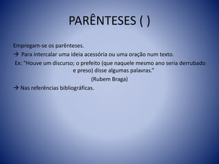 PARÊNTESES ( )
Empregam-se os parênteses.
 Para intercalar uma ideia acessória ou uma oração num texto.
Ex: “Houve um discurso; o prefeito (que naquele mesmo ano seria derrubado
e preso) disse algumas palavras.”
(Rubem Braga)
 Nas referências bibliográficas.
 
