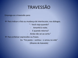 TRAVESSÃO
Emprega-se o travessão para:
 Para indicar a fala ou mudança de interlocutor, nos diálogos.
“ - Você viaja quando?
- Amanhã à noite.
- E quando retorna?
- Ainda não sei ao certo.”
 Para enfatizar expressões ou frases.
Ex: “Foi poeta – sonhou – e amou na vida”
(Álvares de Azevedo)
 