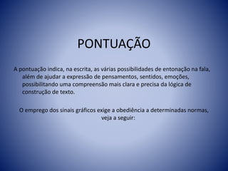 PONTUAÇÃO
A pontuação indica, na escrita, as várias possibilidades de entonação na fala,
além de ajudar a expressão de pensamentos, sentidos, emoções,
possibilitando uma compreensão mais clara e precisa da lógica de
construção de texto.
O emprego dos sinais gráficos exige a obediência a determinadas normas,
veja a seguir:
 