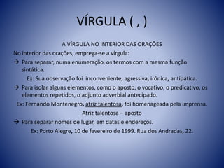 VÍRGULA ( , )
A VÍRGULA NO INTERIOR DAS ORAÇÕES
No interior das orações, emprega-se a vírgula:
 Para separar, numa enumeração, os termos com a mesma função
sintática.
Ex: Sua observação foi inconveniente, agressiva, irônica, antipática.
 Para isolar alguns elementos, como o aposto, o vocativo, o predicativo, os
elementos repetidos, o adjunto adverbial antecipado.
Ex: Fernando Montenegro, atriz talentosa, foi homenageada pela imprensa.
Atriz talentosa – aposto
 Para separar nomes de lugar, em datas e endereços.
Ex: Porto Alegre, 10 de fevereiro de 1999. Rua dos Andradas, 22.
 