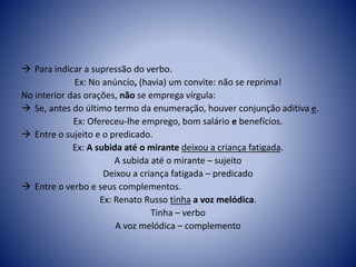  Para indicar a supressão do verbo.
Ex: No anúncio, (havia) um convite: não se reprima!
No interior das orações, não se emprega vírgula:
 Se, antes do último termo da enumeração, houver conjunção aditiva e.
Ex: Ofereceu-lhe emprego, bom salário e benefícios.
 Entre o sujeito e o predicado.
Ex: A subida até o mirante deixou a criança fatigada.
A subida até o mirante – sujeito
Deixou a criança fatigada – predicado
 Entre o verbo e seus complementos.
Ex: Renato Russo tinha a voz melódica.
Tinha – verbo
A voz melódica – complemento
 