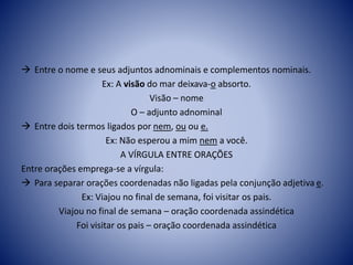  Entre o nome e seus adjuntos adnominais e complementos nominais.
Ex: A visão do mar deixava-o absorto.
Visão – nome
O – adjunto adnominal
 Entre dois termos ligados por nem, ou ou e.
Ex: Não esperou a mim nem a você.
A VÍRGULA ENTRE ORAÇÕES
Entre orações emprega-se a vírgula:
 Para separar orações coordenadas não ligadas pela conjunção adjetiva e.
Ex: Viajou no final de semana, foi visitar os pais.
Viajou no final de semana – oração coordenada assindética
Foi visitar os pais – oração coordenada assindética
 