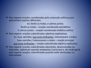  Para separar orações coordenadas pela conjunção aditiva e que
apresentam sujeitos diferentes.
Ex: Desfiz as malas, e saímos juntos.
Desfiz as malas – oração coordenada assindética
E saímos juntos – oração coordenada sindética aditiva
 Para separar orações subordinadas adjetivas explicativas.
Ex: Suas opiniões, que eram brilhantes, interessavam a todos.
Suas opiniões / interessavam a todos – oração principal
que eram brilhantes – oração subordinada adjetiva explicativa
 Para separar orações subordinadas adverbiais, desenvolvidas ou
reduzidas, sobretudo quando antepostas à principal e, de modo geral,
para separar orações subordinadas quando estão deslocadas ou
intercaladas.
 