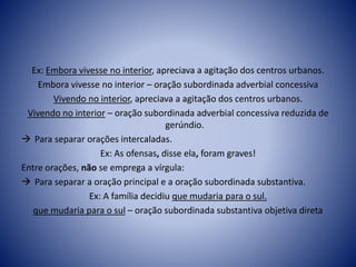 Ex: Embora vivesse no interior, apreciava a agitação dos centros urbanos.
Embora vivesse no interior – oração subordinada adverbial concessiva
Vivendo no interior, apreciava a agitação dos centros urbanos.
Vivendo no interior – oração subordinada adverbial concessiva reduzida de
gerúndio.
 Para separar orações intercaladas.
Ex: As ofensas, disse ela, foram graves!
Entre orações, não se emprega a vírgula:
 Para separar a oração principal e a oração subordinada substantiva.
Ex: A família decidiu que mudaria para o sul.
que mudaria para o sul – oração subordinada substantiva objetiva direta
 
