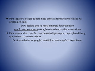  Para separar a oração subordinada adjetiva restritiva intercalada na
oração principal.
Ex: O estágio que fiz nesta empresa foi proveitoso.
que fiz nesta empresa – oração subordinada adjetiva restritiva
 Para separar duas orações coordenadas ligadas por conjunção aditiva e
que tenham o mesmo sujeito.
Ex: A reunião foi longe e (a reunião) terminou após o expediente.
 