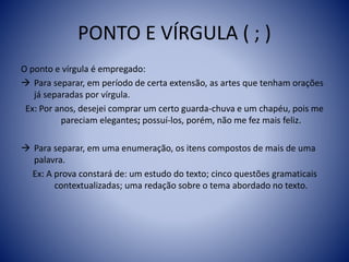 PONTO E VÍRGULA ( ; )
O ponto e vírgula é empregado:
 Para separar, em período de certa extensão, as artes que tenham orações
já separadas por vírgula.
Ex: Por anos, desejei comprar um certo guarda-chuva e um chapéu, pois me
pareciam elegantes; possuí-los, porém, não me fez mais feliz.
 Para separar, em uma enumeração, os itens compostos de mais de uma
palavra.
Ex: A prova constará de: um estudo do texto; cinco questões gramaticais
contextualizadas; uma redação sobre o tema abordado no texto.
 