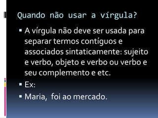 Quando não usar a vírgula?
 A vírgula não deve ser usada para
separar termos contíguos e
associados sintaticamente: sujeito
e verbo, objeto e verbo ou verbo e
seu complemento e etc.
 Ex:
 Maria, foi ao mercado.
 