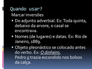 Quando usar?
Marcar inversões
 Do adjunto adverbial. Ex:Toda quinta,
debaixo da arvore, o casal se
encontrava.
 Nomes (de lugares) e datas. Ex: Rio de
Janeiro, 1889.
 Objeto pleonástico se colocado antes
do verbo. Ex: O dinheiro,
Pedro o trazia escondido nos bolsos
da calça.
 