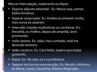 Marcar intercalação, isolamento ou elipse.
 Separar adjunto adverbial . Ex: Nessa casa, somos
todos honestos.
 Separar conjunções. Ex: Ambos se amavam muito,
mas nunca se casaram.
 Intercalar orações explicativas ou corretivas. Ex:
Amanhã, ou melhor, depois de amanhã, serei
promovido.
 Isolar aposto. Ex: João, meu cunhado, está me
devendo dinheiro.
 Isolar vocativo. Ex. Caro leitor, espero que esteja
gostando.
 Elipse. Ex: Na sala, eu e a professora.
 Separar termos em enumeração. Ex: Recebi o dinheiro
de Maria, Joana, Claudinha, Marta e Reginaldo.
 