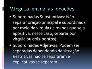Vírgula entre as orações
 Subordinadas Substantivas: Não
separar oração principal e subordinada
por meio de vírgula ( a menos que seja
apositiva, nesse caso, separar por
virgula ou dois-pontos).
 Subordinadas Adjetivas: Podem ser
separadas dependendo da situação.
Restritivas não se separaram e
explicativas se separam.
 