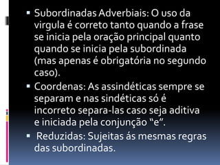  Subordinadas Adverbiais: O uso da
virgula é correto tanto quando a frase
se inicia pela oração principal quanto
quando se inicia pela subordinada
(mas apenas é obrigatória no segundo
caso).
 Coordenas: As assindéticas sempre se
separam e nas sindéticas só é
incorreto separa-las caso seja aditiva
e iniciada pela conjunção “e”.
 Reduzidas: Sujeitas ás mesmas regras
das subordinadas.
 