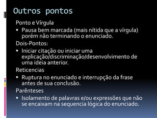 Outros pontos
Ponto eVírgula
 Pausa bem marcada (mais nítida que a vírgula)
porém não terminando o enunciado.
Dois-Pontos:
 Iniciar citação ou iniciar uma
explicação/discriminação/desenvolvimento de
uma ideia anterior.
Reticencias
 Ruptura no enunciado e interrupção da frase
antes de sua conclusão.
Parênteses
 Isolamento de palavras e/ou expressões que não
se encaixam na sequencia lógica do enunciado.
 