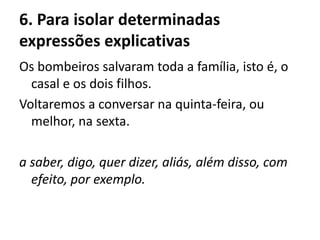 6. Para isolar determinadas
expressões explicativas
Os bombeiros salvaram toda a família, isto é, o
casal e os dois filhos.
Voltaremos a conversar na quinta-feira, ou
melhor, na sexta.
a saber, digo, quer dizer, aliás, além disso, com
efeito, por exemplo.
 
