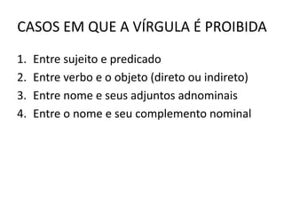 CASOS EM QUE A VÍRGULA É PROIBIDA
1. Entre sujeito e predicado
2. Entre verbo e o objeto (direto ou indireto)
3. Entre nome e seus adjuntos adnominais
4. Entre o nome e seu complemento nominal
 